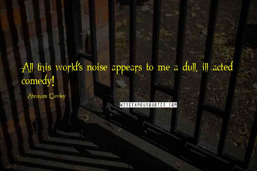 Abraham Cowley Quotes: All this world's noise appears to me a dull, ill-acted comedy!