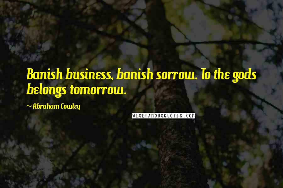 Abraham Cowley Quotes: Banish business, banish sorrow. To the gods belongs tomorrow.