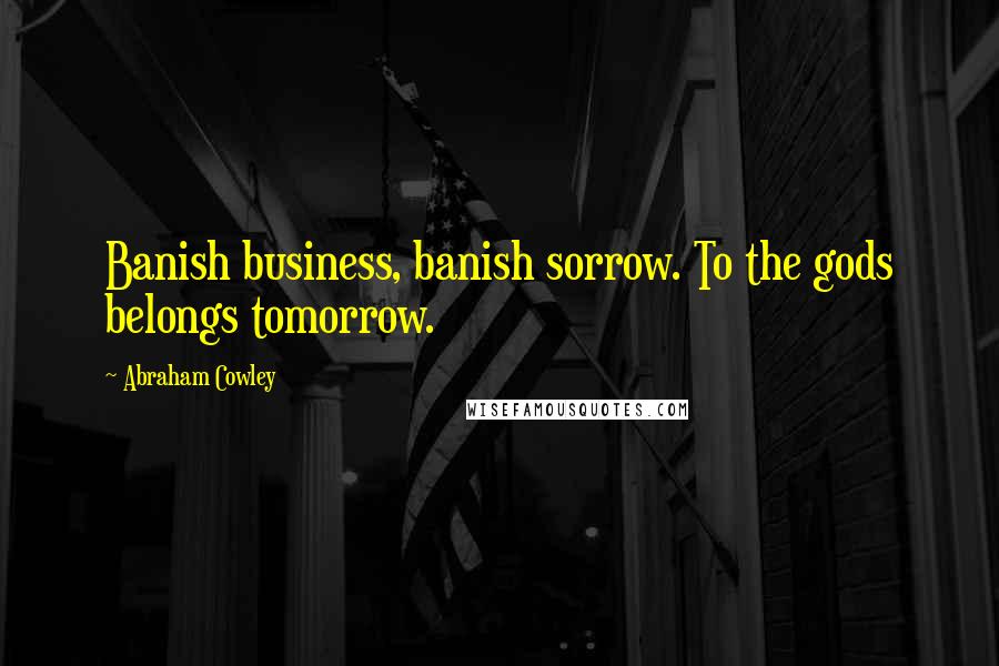 Abraham Cowley Quotes: Banish business, banish sorrow. To the gods belongs tomorrow.