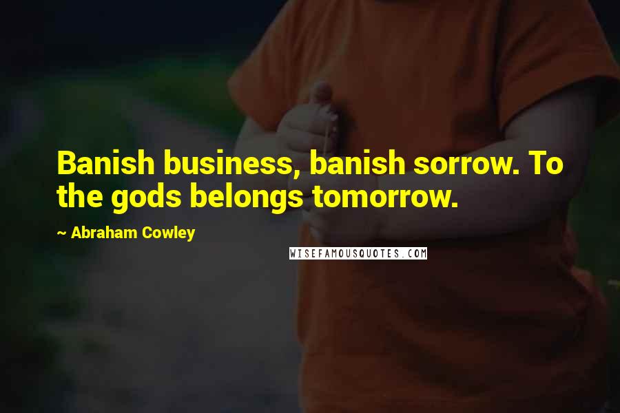 Abraham Cowley Quotes: Banish business, banish sorrow. To the gods belongs tomorrow.