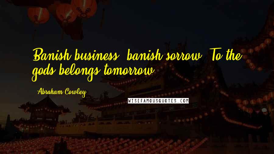 Abraham Cowley Quotes: Banish business, banish sorrow. To the gods belongs tomorrow.