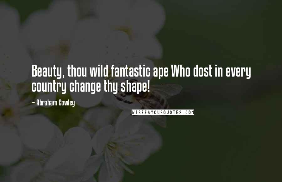 Abraham Cowley Quotes: Beauty, thou wild fantastic ape Who dost in every country change thy shape!