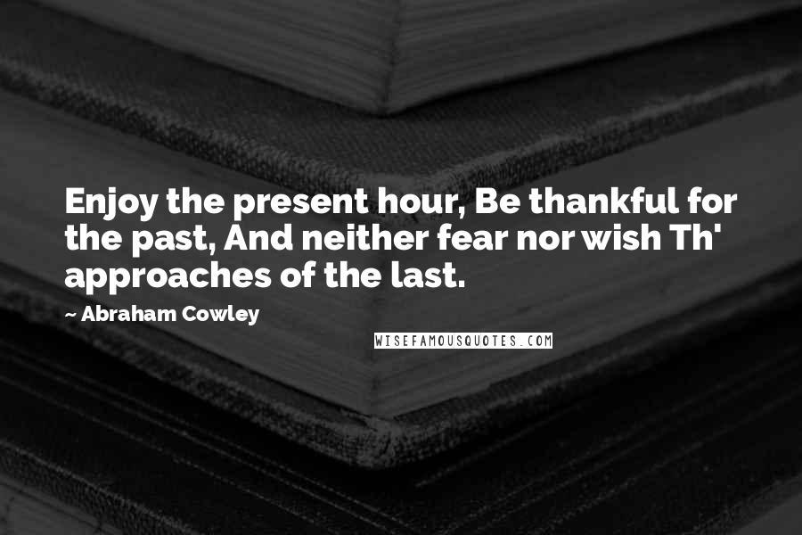 Abraham Cowley Quotes: Enjoy the present hour, Be thankful for the past, And neither fear nor wish Th' approaches of the last.