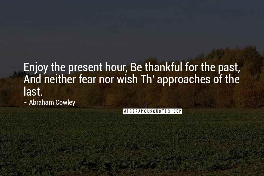 Abraham Cowley Quotes: Enjoy the present hour, Be thankful for the past, And neither fear nor wish Th' approaches of the last.