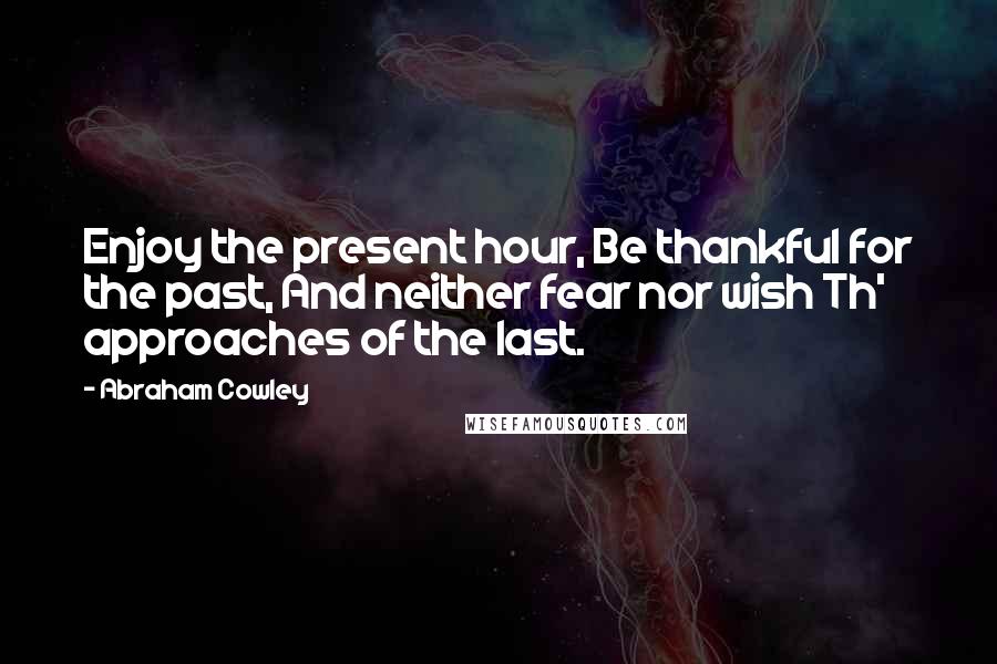 Abraham Cowley Quotes: Enjoy the present hour, Be thankful for the past, And neither fear nor wish Th' approaches of the last.