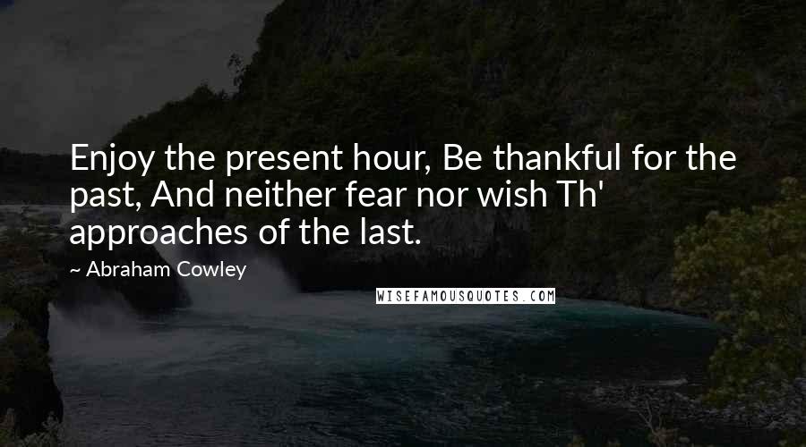 Abraham Cowley Quotes: Enjoy the present hour, Be thankful for the past, And neither fear nor wish Th' approaches of the last.