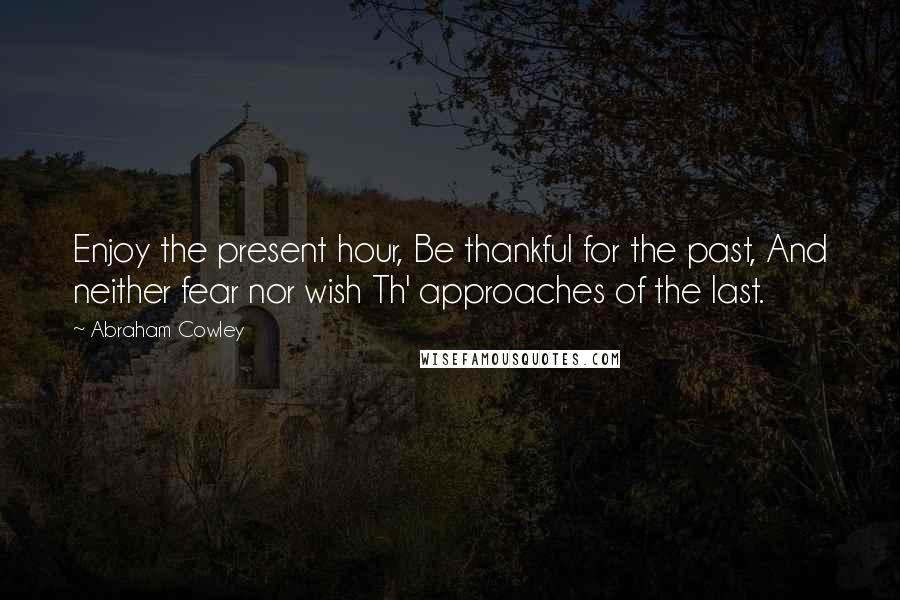 Abraham Cowley Quotes: Enjoy the present hour, Be thankful for the past, And neither fear nor wish Th' approaches of the last.