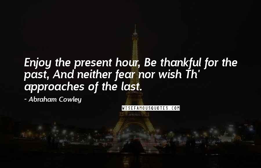 Abraham Cowley Quotes: Enjoy the present hour, Be thankful for the past, And neither fear nor wish Th' approaches of the last.