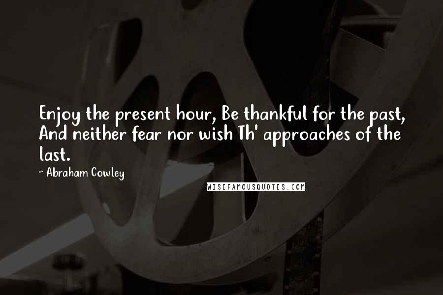 Abraham Cowley Quotes: Enjoy the present hour, Be thankful for the past, And neither fear nor wish Th' approaches of the last.