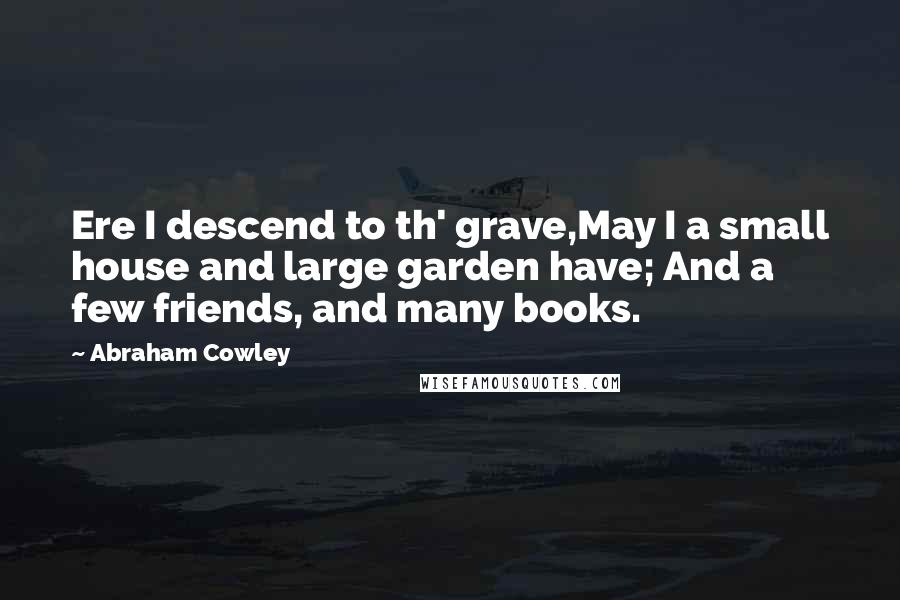 Abraham Cowley Quotes: Ere I descend to th' grave,May I a small house and large garden have; And a few friends, and many books.