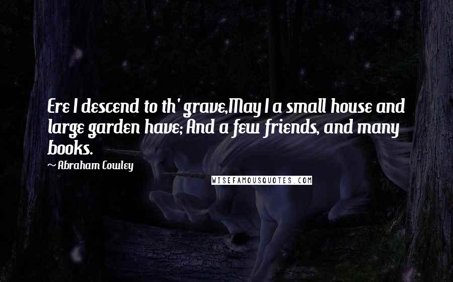 Abraham Cowley Quotes: Ere I descend to th' grave,May I a small house and large garden have; And a few friends, and many books.