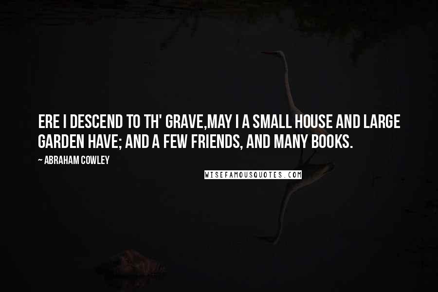 Abraham Cowley Quotes: Ere I descend to th' grave,May I a small house and large garden have; And a few friends, and many books.