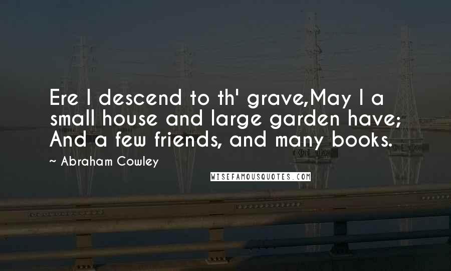 Abraham Cowley Quotes: Ere I descend to th' grave,May I a small house and large garden have; And a few friends, and many books.