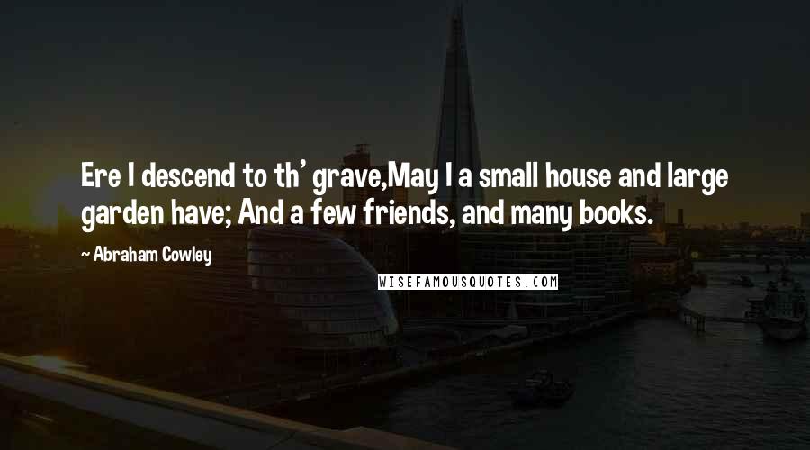 Abraham Cowley Quotes: Ere I descend to th' grave,May I a small house and large garden have; And a few friends, and many books.