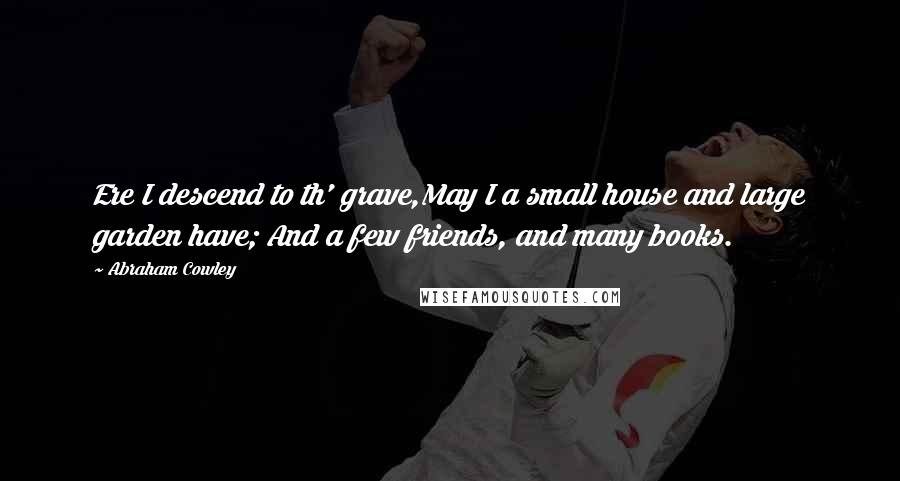 Abraham Cowley Quotes: Ere I descend to th' grave,May I a small house and large garden have; And a few friends, and many books.