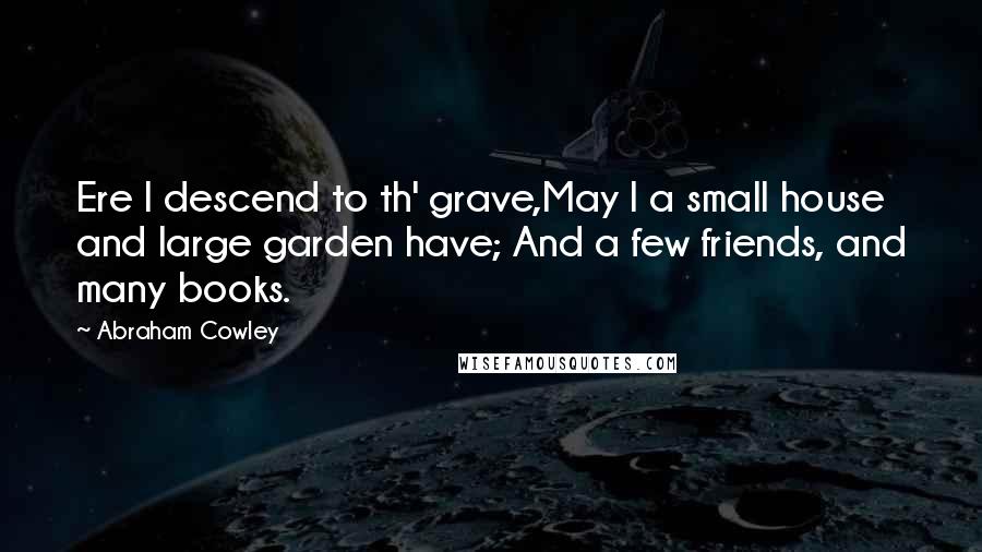 Abraham Cowley Quotes: Ere I descend to th' grave,May I a small house and large garden have; And a few friends, and many books.