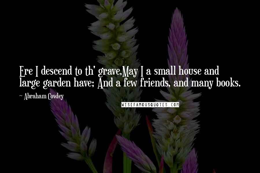 Abraham Cowley Quotes: Ere I descend to th' grave,May I a small house and large garden have; And a few friends, and many books.