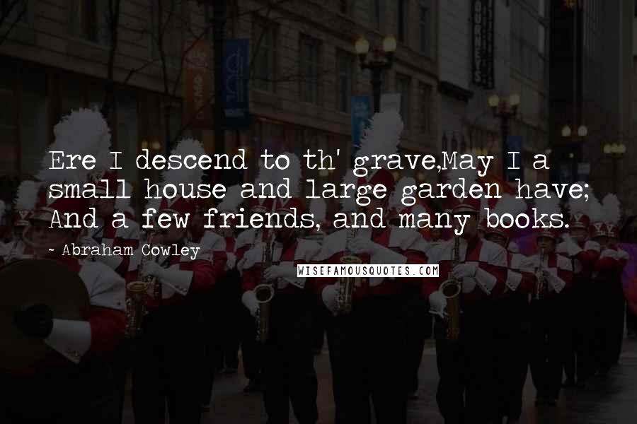 Abraham Cowley Quotes: Ere I descend to th' grave,May I a small house and large garden have; And a few friends, and many books.