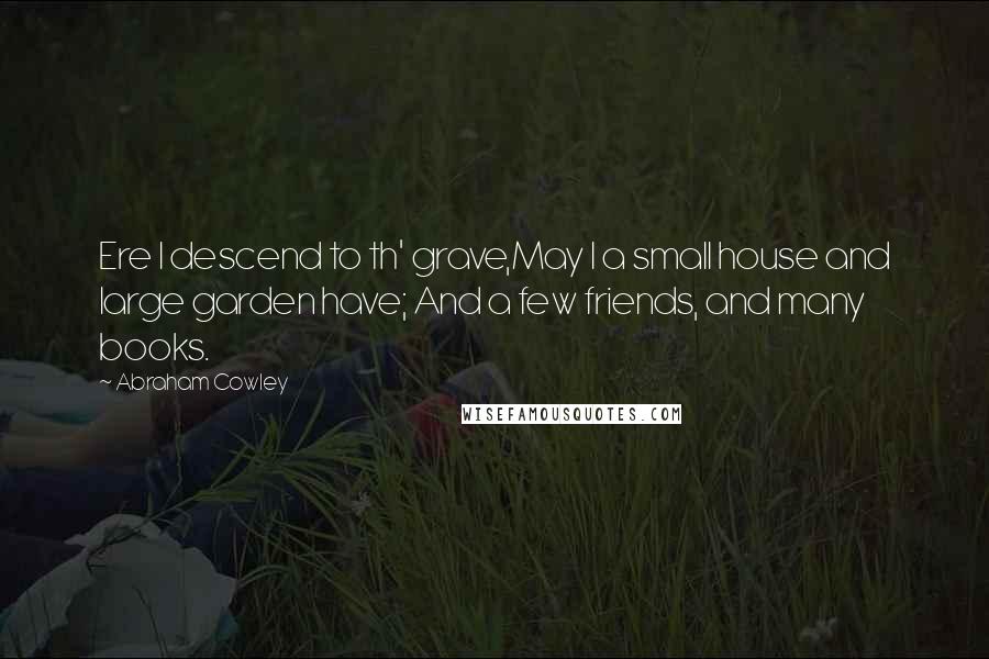 Abraham Cowley Quotes: Ere I descend to th' grave,May I a small house and large garden have; And a few friends, and many books.