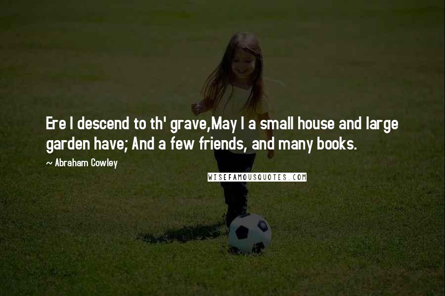 Abraham Cowley Quotes: Ere I descend to th' grave,May I a small house and large garden have; And a few friends, and many books.