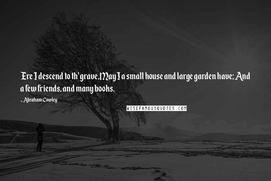 Abraham Cowley Quotes: Ere I descend to th' grave,May I a small house and large garden have; And a few friends, and many books.