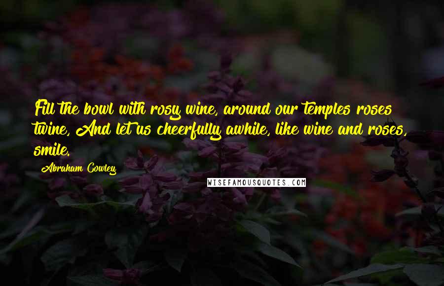 Abraham Cowley Quotes: Fill the bowl with rosy wine, around our temples roses twine, And let us cheerfully awhile, like wine and roses, smile.