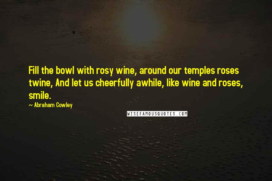 Abraham Cowley Quotes: Fill the bowl with rosy wine, around our temples roses twine, And let us cheerfully awhile, like wine and roses, smile.