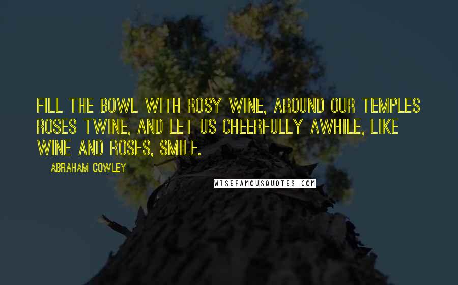 Abraham Cowley Quotes: Fill the bowl with rosy wine, around our temples roses twine, And let us cheerfully awhile, like wine and roses, smile.