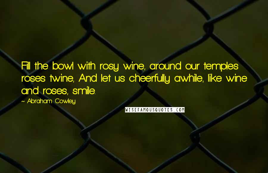 Abraham Cowley Quotes: Fill the bowl with rosy wine, around our temples roses twine, And let us cheerfully awhile, like wine and roses, smile.