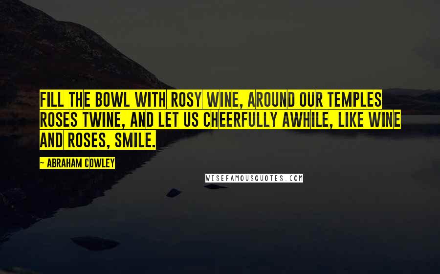 Abraham Cowley Quotes: Fill the bowl with rosy wine, around our temples roses twine, And let us cheerfully awhile, like wine and roses, smile.