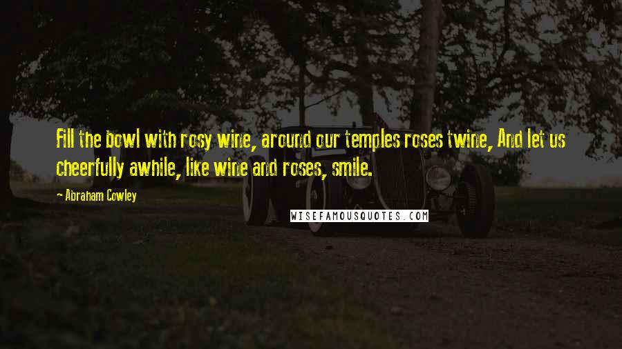 Abraham Cowley Quotes: Fill the bowl with rosy wine, around our temples roses twine, And let us cheerfully awhile, like wine and roses, smile.