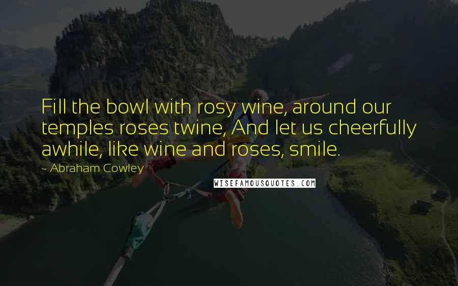 Abraham Cowley Quotes: Fill the bowl with rosy wine, around our temples roses twine, And let us cheerfully awhile, like wine and roses, smile.