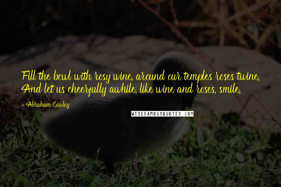 Abraham Cowley Quotes: Fill the bowl with rosy wine, around our temples roses twine, And let us cheerfully awhile, like wine and roses, smile.