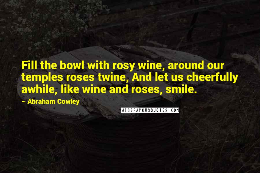 Abraham Cowley Quotes: Fill the bowl with rosy wine, around our temples roses twine, And let us cheerfully awhile, like wine and roses, smile.