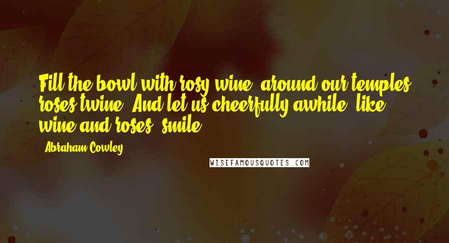 Abraham Cowley Quotes: Fill the bowl with rosy wine, around our temples roses twine, And let us cheerfully awhile, like wine and roses, smile.