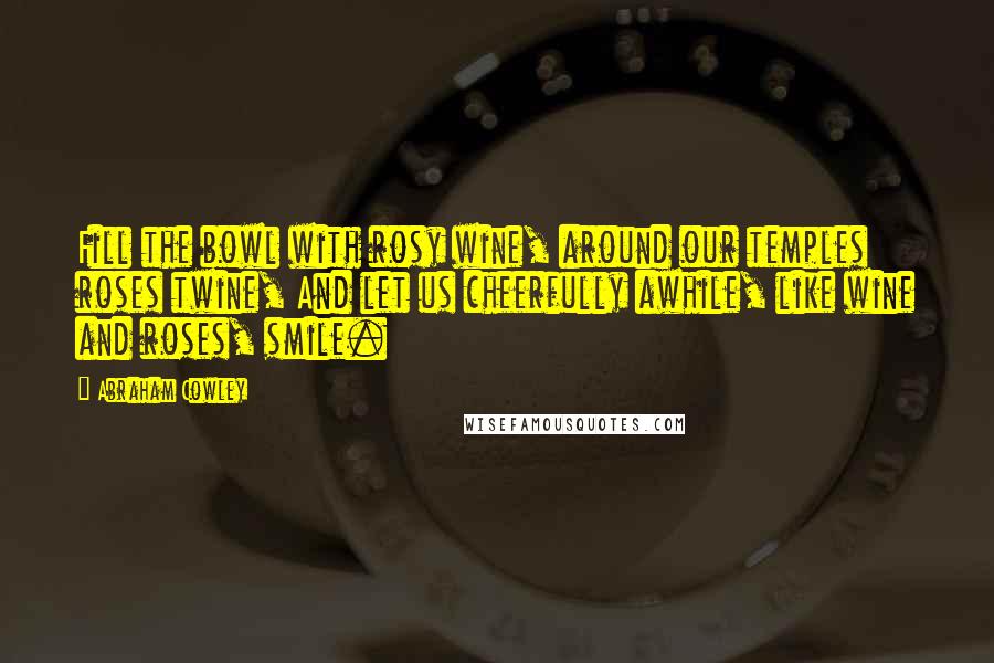 Abraham Cowley Quotes: Fill the bowl with rosy wine, around our temples roses twine, And let us cheerfully awhile, like wine and roses, smile.