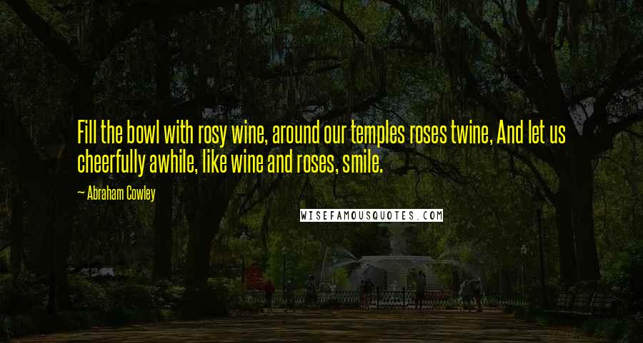 Abraham Cowley Quotes: Fill the bowl with rosy wine, around our temples roses twine, And let us cheerfully awhile, like wine and roses, smile.