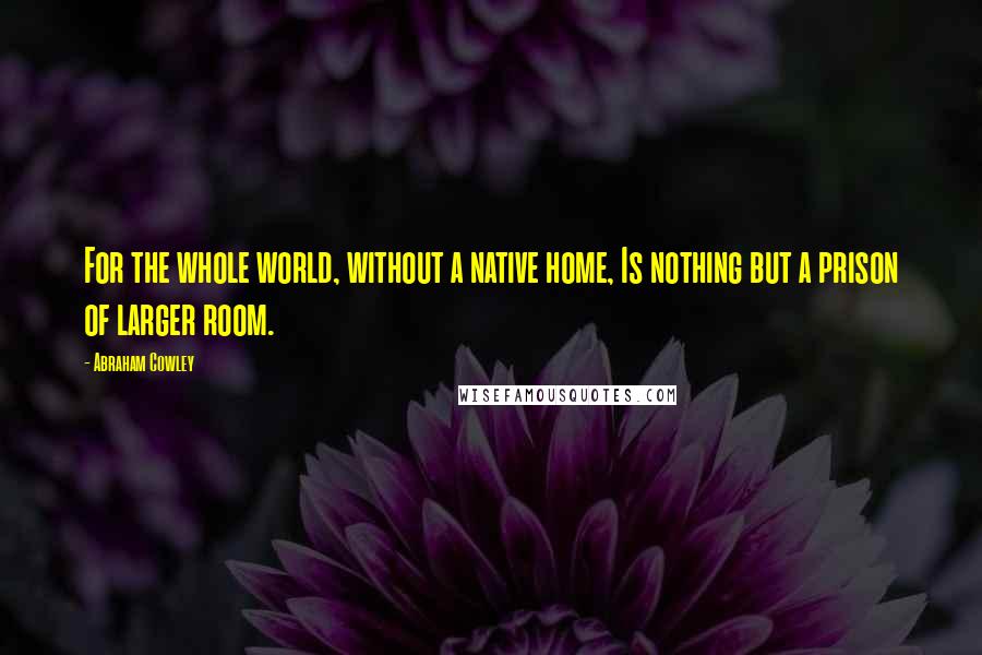 Abraham Cowley Quotes: For the whole world, without a native home, Is nothing but a prison of larger room.