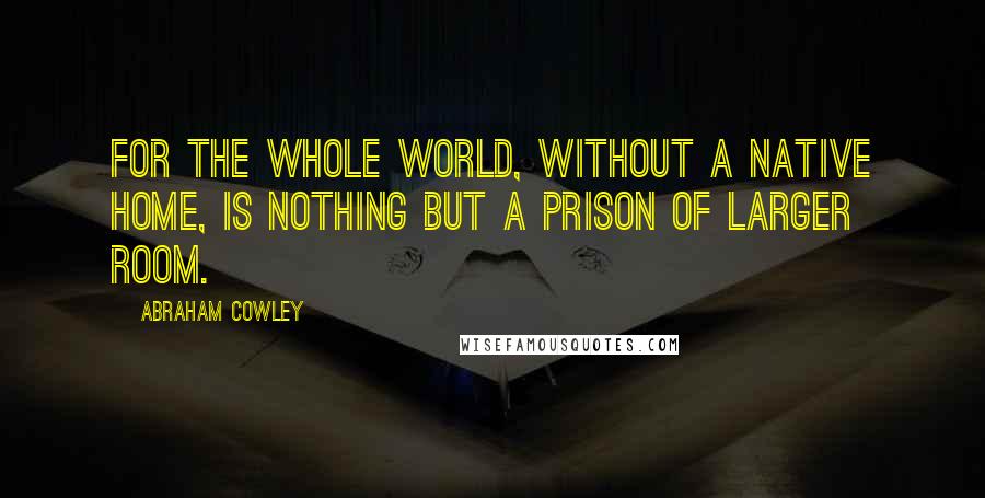 Abraham Cowley Quotes: For the whole world, without a native home, Is nothing but a prison of larger room.