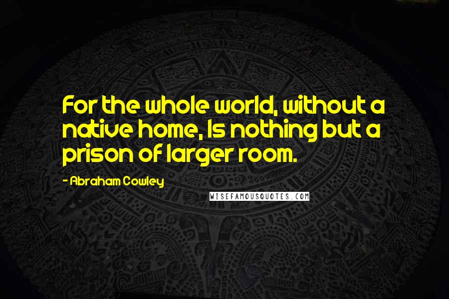 Abraham Cowley Quotes: For the whole world, without a native home, Is nothing but a prison of larger room.