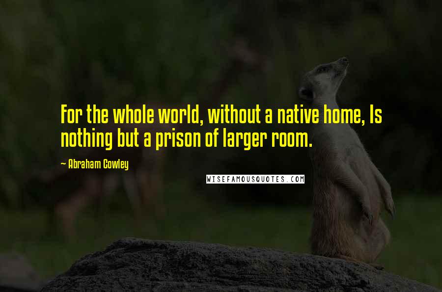 Abraham Cowley Quotes: For the whole world, without a native home, Is nothing but a prison of larger room.