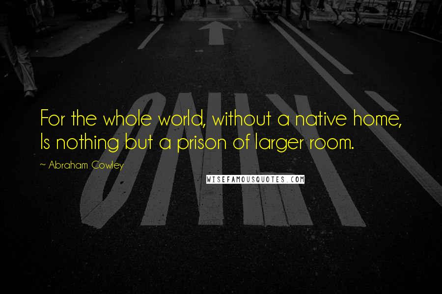 Abraham Cowley Quotes: For the whole world, without a native home, Is nothing but a prison of larger room.