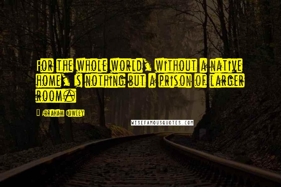 Abraham Cowley Quotes: For the whole world, without a native home, Is nothing but a prison of larger room.