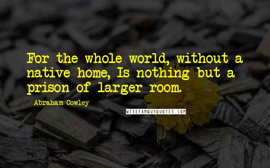 Abraham Cowley Quotes: For the whole world, without a native home, Is nothing but a prison of larger room.