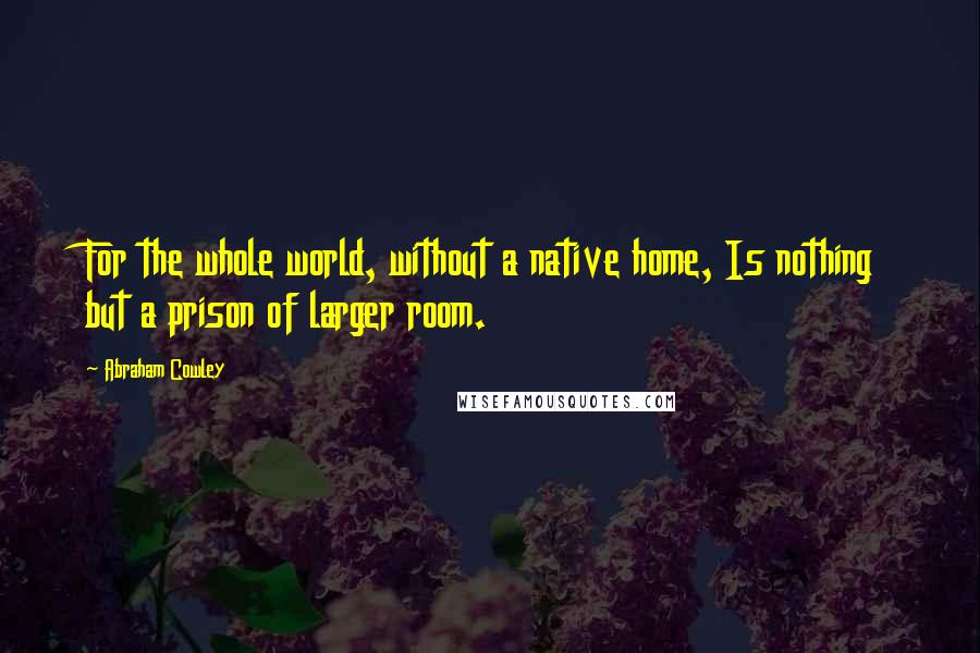Abraham Cowley Quotes: For the whole world, without a native home, Is nothing but a prison of larger room.