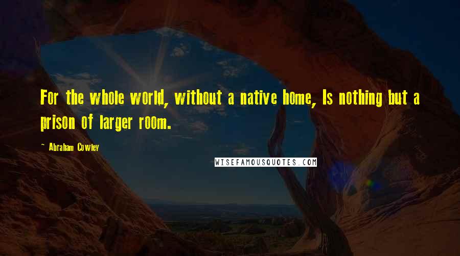 Abraham Cowley Quotes: For the whole world, without a native home, Is nothing but a prison of larger room.