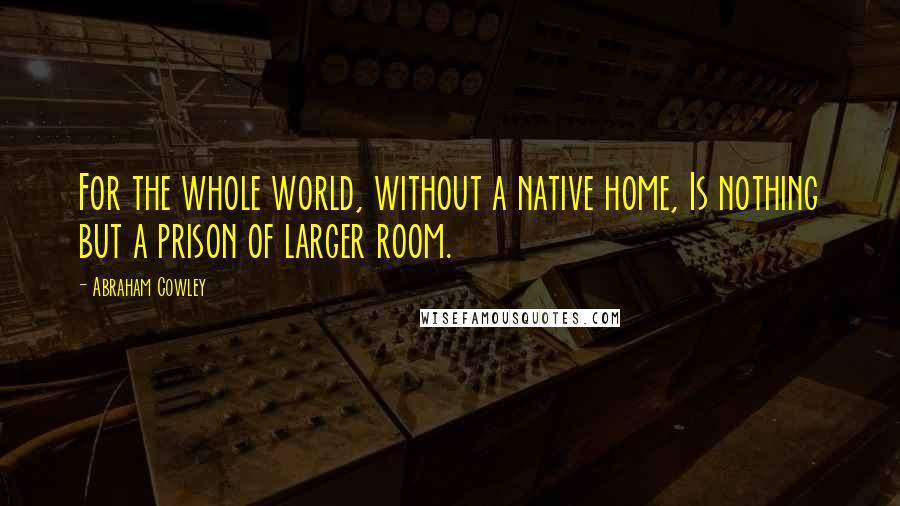 Abraham Cowley Quotes: For the whole world, without a native home, Is nothing but a prison of larger room.