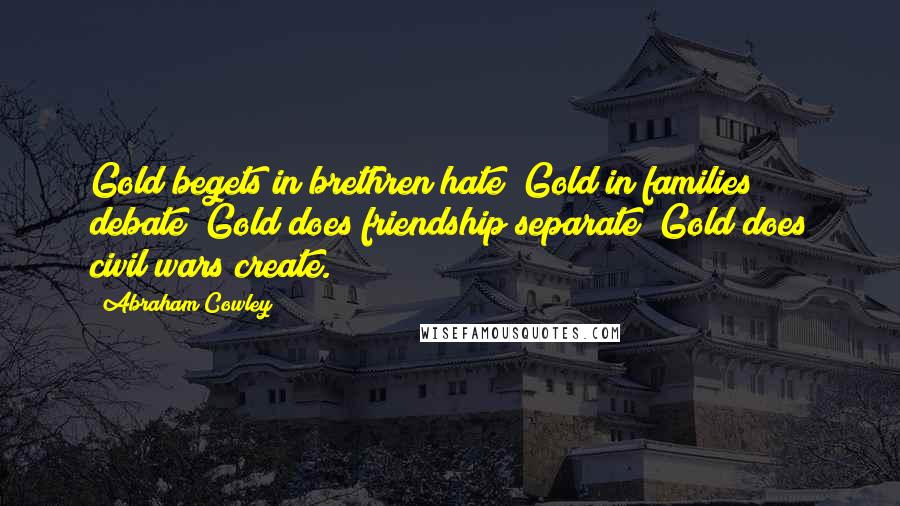 Abraham Cowley Quotes: Gold begets in brethren hate; Gold in families debate; Gold does friendship separate; Gold does civil wars create.