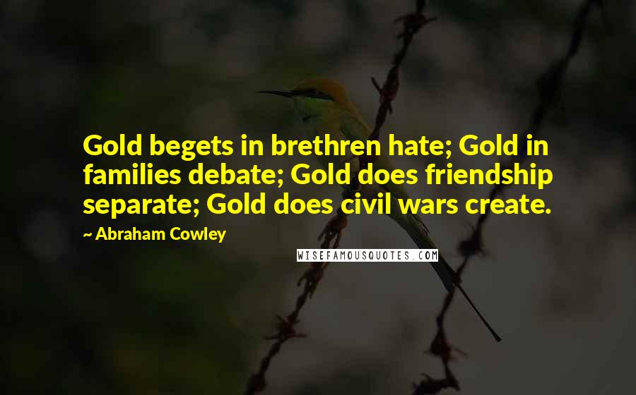 Abraham Cowley Quotes: Gold begets in brethren hate; Gold in families debate; Gold does friendship separate; Gold does civil wars create.