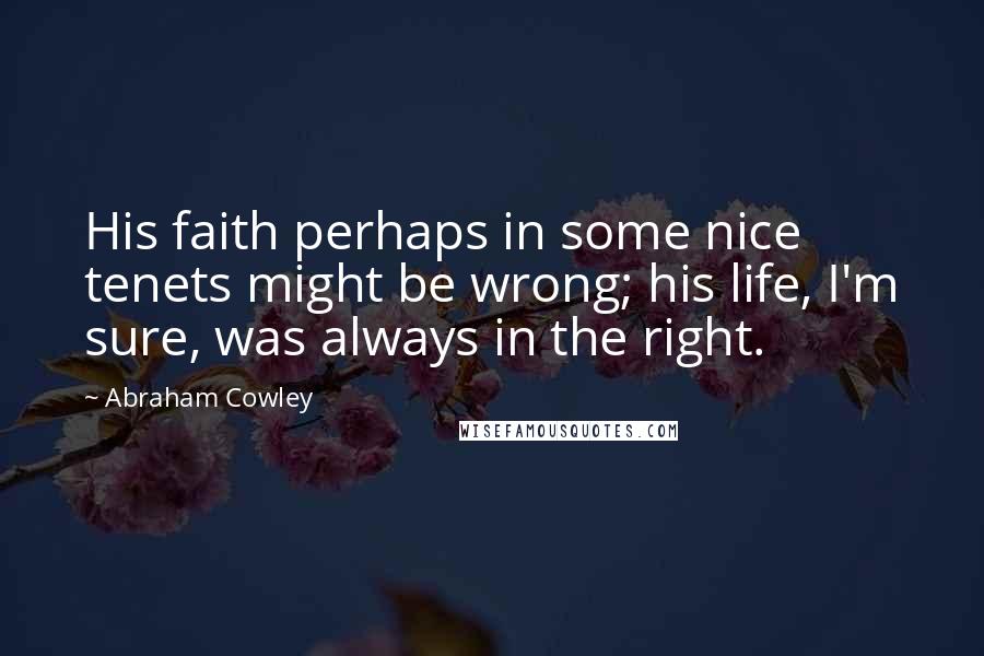 Abraham Cowley Quotes: His faith perhaps in some nice tenets might be wrong; his life, I'm sure, was always in the right.